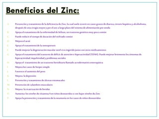 A. Prevenciónytratamientodela deficiencia de Zinc, la cual suele ocurrirencasos gravesde diarrea,cirrosis hepáticay alcoholismo,
despuésde unacirugía mayory poreluso a largoplazodelsistema dealimentaciónporsonda
B. Apoyael tratamientode laenfermedaddeWilson,un trastornogenéticomuy poco común
C. Puedereducirel tiempode duracióndel resfriadocomún
D. Mejoraelacné
E. Apoyael tratamientode laosteoporosis
F. Puedemejorarla degeneraciónmacular senil si es ingeridojuntocon otrosmedicamentos
G. Apoyael tratamientodel trastornodedéficit deatención ehiperactividad(TDAH).Puedemejorarlevementelos síntomas de
hiperactividad,impulsividad y problemassociales
H. Apoyael tratamientodeun trastornohereditariollamado acrodermatitisenteropática
I. Mejoralos casos de herpessimple
J. Favoreceel aumentodelpeso
K. Mejora ladepresión
L. Prevenciónytratamientodeúlceras estomacales
M. Prevencióndecalambresmusculares
N. Mejora lacicatrizaciónde heridas
O. Aumenta los nivelesde vitaminaAen niños desnutridoso con bajos niveles deZinc
P. Apoyala prevenciónytratamientodela neumoníaen los casos deniños desnutridos
 