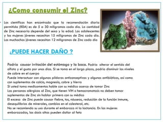 • Los científicos han encontrado que la recomendación diaria
permitida (RDA) es de 5 a 30 miligramos cada día. La cantidad
de Zinc necesaria depende del sexo y la edad. Los adolescentes
y las mujeres jóvenes necesitan 15 miligramos de Zinc cada día.
Los muchachos jóvenes necesitan 12 miligramos de Zinc cada día
¿PUEDE HACER DAÑO ?
Podría causar irritación del estómago y la boca. Podría alterar el sentido del
olfato y el gusto por unos días. Si se toma en el largo plazo, podría disminuir los niveles
de cobre en el cuerpo
Puede interactuar con algunas píldoras anticonceptivas y algunos antibióticos, así como
con suplementos de calcio, magnesio, cobre y hierro
Si usted toma medicamentos hable con su médico acerca de tomar Zinc
Las personas alérgicas al Zinc, que tienen VIH o hemocromatosis no deben tomar
suplementos de Zinc sin hablar primero con su médico
El exceso de Zinc puede causar fiebre, tos, náuseas, reducción de la función inmune,
desequilibrios de minerales, cambios en el colesterol, etc.
No se recomienda su uso durante el embarazo ni la lactancia. En las mujeres
embarazadas, las dosis altas pueden dañar al feto
 