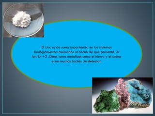 El zinc es de suma importancia en los sistemas
biologicosestan asociados al hecho de que presenta el
ion Zn +2 .Otros iones metalicos como el hierro y el cobre
eran muchos faciles de detectar.
 
