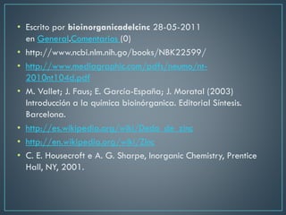 • Escrito por bioinorganicadelcinc 28-05-2011
en General.Comentarios (0)
• http://www.ncbi.nlm.nih.go/books/NBK22599/
• http://www.mediagraphic.com/pdfs/neumo/nt-
2010nt104d.pdf
• M. Vallet; J. Faus; E. García-España; J. Moratal (2003)
Introducción a la química bioinórganica. Editorial Síntesis.
Barcelona.
• http://es.wikipedia.org/wiki/Dedo_de_zinc
• http://en.wikipedia.org/wiki/Zinc
• C. E. Housecroft e A. G. Sharpe, Inorganic Chemistry, Prentice
Hall, NY, 2001.
 