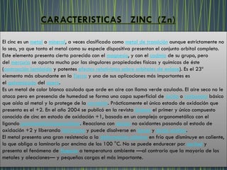El cinc es un metal o mineral, a veces clasificado como metal de transición aunque estrictamente no
lo sea, ya que tanto el metal como su especie dispositiva presentan el conjunto orbital completo.
Este elemento presenta cierto parecido con el magnesio, y con el cadmio de su grupo, pero
del mercurio se aparta mucho por las singulares propiedades físicas y químicas de éste
(contracción lantánida y potentes efectos relativistas sobre orbitales de enlace). Es el 23º
elemento más abundante en la Tierra y una de sus aplicaciones más importantes es
el galvanizado del acero.
Es un metal de color blanco azulado que arde en aire con llama verde azulada. El aire seco no le
ataca pero en presencia de humedad se forma una capa superficial de óxido o carbonato básico
que aísla al metal y lo protege de la corrosión. Prácticamente el único estado de oxidación que
presenta es el +2. En el año 2004 se publicó en la revista Science el primer y único compuesto
conocido de cinc en estado de oxidación +1, basado en un complejo organometálico con el
ligando pentametilciclopentadieno. Reacciona con ácidos no oxidantes pasando al estado de
oxidación +2 y liberando hidrógeno y puede disolverse en bases y ácido acético.
El metal presenta una gran resistencia a la deformación plástica en frío que disminuye en caliente,
lo que obliga a laminarlo por encima de los 100 °C. No se puede endurecer por acritud y
presenta el fenómeno de fluencia a temperatura ambiente —al contrario que la mayoría de los
metales y aleaciones— y pequeñas cargas el más importante.
 