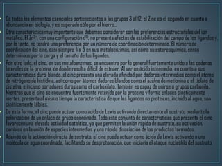 • De todos los elementos esenciales pertenecientes a los grupos 3 al 12, el Zinc es el segundo en cuanto a
abundancia en biología, y es superado sólo por el hierro..
• Otra característica muy importante que debemos considerar son las preferencias estructurales del ion
metálico. El Zn2+, con una configuración d10, no presenta efectos de estabilización del campo de los ligandos y,
por lo tanto, no tendrá una preferencia por un número de coordinación determinado. El número de
coordinación del cinc, casi siempre 4 o 5 en sus metaloenzimas, así como su estereoquímica, serán
determinaos por la carga y el tamaño de los ligandos.
• Por otro lado, el cinc, en sus metaloenzimas, se encuentra por lo general fuertemente unido a las cadenas
laterales de la proteína, de donde resulta difícil de extraer. Al ser un ácido intermedio, en cuanto a sus
características duro-blando, el cinc presenta una elevada afinidad por dadores intermedios como el átomo
de nitrógeno de histidina, así como por átomos dadores blandos como el azufre de metionina o el tiolato de
cisteína, e incluso por adores duros como el carboxilato. También es capaz de unirse a grupos carbonilo.
Mientras que el cinc se encuentra fuertemente retenido por la proteína y forma enlaces cinéticamente
inertes, presenta al mismo tiempo la característica de que los ligandos no proteicos, incluido al agua, son
cinéticamente lábiles.
• De esta forma, el cinc puede actuar como ácido de Lewis activando directamente al sustrato mediante la
polarización de un enlace de grupo coordinado. Todo este conjunto de características que presenta el cinc
favorecen una elevada actividad catalítica, ya que permiten la unión rápida de sustrato, su activación,
cambios en la unión de especies intermedias y una rápida disociación de los productos formados.
• Además de la activación directa de sustrato, el cinc puede actuar como ácido de Lewis activando a una
molécula de agua coordinada, facilitando su desprotonación, que iniciaría el ataque nucleófilo del sustrato.
 
