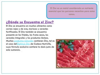 ¿Dónde se Encuentra el Zinc?
El Zinc se encuentra en muchos alimentos como
carnes rojas y de ave, mariscos y cereales
fortificados. El Zinc también se encuentra
presente en los frijoles, los frutos secos, los
cereales integrales y los productos lácteos.
Muchos productos naturales contienen Zinc, tal es
el caso delOptimun Zinc de Codeco NutriLife,
cuya fórmula exclusiva contiene la dosis justa de
esta sustancia.
El Zinc es un metal considerado un nutriente
esencial que las personas necesitan para estar
sanas.
 