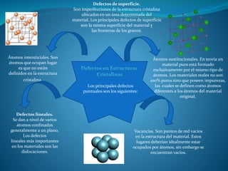 Los principales defectos
puntuales son los siguientes:
Vacancias. Son puntos de red vacíos
en la estructura del material. Estos
lugares deberían idealmente estar
ocupados por átomos, sin embargo se
encuentran vacíos.
Átomos sustitucionales. En teoría un
material puro está formado
exclusivamente por el mismo tipo de
átomos. Los materiales reales no son
100% puros sino que poseen impurezas,
las cuales se definen como átomos
diferentes a los átomos del material
original.
Átomos intersticiales. Son
átomos que ocupan lugar
es que no están
definidos en la estructura
cristalina.
Defectos lineales.
Se dan a nivel de varios
átomos confinados
generalmente a un plano.
Los defectos
lineales más importantes
en los materiales son las
dislocaciones.
Defectos de superficie.
Son imperfecciones de la estructura cristalina
ubicados en un área determinada del
material. Los principales defectos de superficie
son la misma superficie del material y
las fronteras de los granos.
 