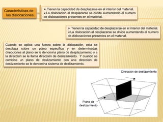 Características de
las dislocaciones.
 Tienen la capacidad de desplazarse en el interior del material.
La dislocación al desplazarse se divide aumentando el numero
de dislocaciones presentes en el material.
 Tienen la capacidad de desplazarse en el interior del material.
La dislocación al desplazarse se divide aumentando el numero
de dislocaciones presentes en el material.
Cuando se aplica una fuerza sobre la dislocación, esta se
desplaza sobre un plano especifico y en determinadas
direcciones al plano se le denomina plano de desplazamiento y a
la dirección se le llama dirección de deslizamiento. Y cuando se
combina un plano de deslizamiento con una dirección de
deslizamiento se le denomina sistema de deslizamiento.
 
