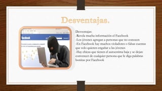 Desventajas:
-Revela mucha información el Facebook
-Los jóvenes agregan a personas que no conocen
-En Facebook hay muchos violadores o falsas cuentas
que solo quieren engañar a las jóvenes
-Hay chicas que tienen el autoestima baja y se dejan
convencer de cualquier persona que le diga palabras
bonitas por Facebook
 