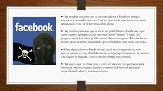 ● Hay muchos usuarios que se vuelven adictos a Facebook porque
empiezan a depender de esta red social, queriendo estar constantemente
actualizados. Esta es la desventaja más grave.
● Hay muchas personas que se crean un perfil falso en Facebook y que
otros usuarios agregan a estas personas como "amigos" y luego los
propietarios de los falsos perfiles roban datos a esta gente. De esta forma
existen casos de niños secuestrados por criminales, entre otras salvajadas.
● Si hay alguna foto en Facebook en la cual estas etiquetado/a, y no
quieres estarlo, es muy difícil denunciar la foto y que finalmente la eliminen
o te saquen la etiqueta. Esta es una desventaja muy molesta.
● Hay juegos que te crean vicio y como en algunos hay que pagar para
conseguir mejores objetos, muchos usuarios de Facebook terminan
desperdiciando dinero innecesariamente.
 