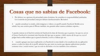 1. Por defecto tus opciones de privacidad están al mínimo. Se considera tu responsabilidad cambiarlas.
Los controles de privacidad están por defecto deseleccionados. Revísalos!
2. puedes actualizar tu estado, subir imágenes o videos a tu perfil usando Facebook Mobile en tu
celular. hay una versión para el iPhone también. me gustaría saber cuantos celulares soporta...
3. puedes marcar en el feed de noticias de Facebook la clase de historias que te gustan y las que no. así en
el futuro Facebook te mostrará más historias del tipo que te gustan y (duh) menos de las que no. con el
pulgar hacia arriba indicas que te gusta la historia y con la x indicas que no.
4. cuando agregas una nueva aplicación a tu Facebook le estas dando a los creadores de esa aplicación
acceso a todos los datos de tu perfil. además hay que tener en cuenta que algunas aplicaciones pueden
contener virus ( social worms ) que no solo te afectarán a ti sí no también a tus contactos.
 