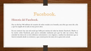 Hoy en día hay 940 millones de usuarios de redes sociales en el mundo, una cifra que crece día a día
y que ha surgido de la nada en muy pocos años.
En ese contexto hay una red social que brilla por encima de todas las demás: Facebook. Mucho se
ha escrito sobre Facebook, pero pocos entienden realmente por qué ha sido tan exitosa. Para
entender las claves de su éxito debemos remontarnos a sus orígenes y analizar las decisiones que se
fueron tomando desde su comienzo y que construyeron las raíces de su gran éxito actual.
Historia del Facebook.
 