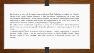 Facebook es un sitio web de redes sociales creado por Mark Zuckerberg y fundado por Eduardo
Saverin, Chris Hughes, Dustin Moskovitz y Mark Zuckerberg. Originalmente era un sitio para
estudiantes de la Universidad Harvard, pero actualmente está abierto a cualquier persona que tenga
una cuenta de correo electrónico. Los usuarios pueden participar en una o más redes sociales, en
relación con su situación académica, su lugar de trabajo o región geográfica.
Ha recibido mucha atención en la blogosfera y en los medios de comunicación al convertirse en una
plataforma sobre la que terceros pueden desarrollar aplicaciones y hacer negocio a partir de la red
social.
A mediados de 2007 lanzó las versiones en francés, alemán y español para impulsar su expansión
fuera de Estados Unidos, ya que sus usuarios se concentran en Estados Unidos, Canadá y Gran
Bretaña. En julio de 2010, Facebook cuenta con 500 millones de miembros, y traducciones a 70
idiomas.
 