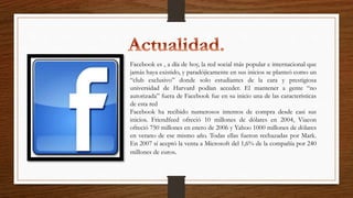 Facebook es , a día de hoy, la red social más popular e internacional que
jamás haya existido, y paradójicamente en sus inicios se planteó como un
“club exclusivo” donde solo estudiantes de la cara y prestigiosa
universidad de Harvard podían acceder. El mantener a gente “no
autorizada” fuera de Facebook fue en su inicio una de las características
de esta red
Facebook ha recibido numerosos intentos de compra desde casi sus
inicios. Friendfeed ofreció 10 millones de dólares en 2004, Viacon
ofreció 750 millones en enero de 2006 y Yahoo 1000 millones de dólares
en verano de ese mismo año. Todas ellas fueron rechazadas por Mark.
En 2007 sí aceptó la venta a Microsoft del 1,6% de la compañía por 240
millones de euros.
 