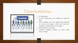 • Es Interactiva.
• La red social posee un conjunto de salas de
chat.
• Tiene también una serie aplicaciones basadas
en una de red juegos, como una forma de
conectarse y divertirse con los amigos.
• Está basada en el usuario.
• Permite actualizar estados, así como subir
fotos y vídeos.
 