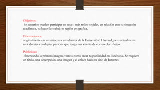 Objetivos:
los usuarios pueden participar en una o más redes sociales, en relación con su situación
académica, su lugar de trabajo o región geográfica.
Orientaciones:
originalmente era un sitio para estudiantes de la Universidad Harvard, pero actualmente
está abierto a cualquier persona que tenga una cuenta de correo electrónico.
Publicidad:
observando la primera imagen, vemos como crear tu publicidad en Facebook. Se requiere
un titulo, una descripción, una imagen y el enlace hacia tu sitio de Internet.
 
