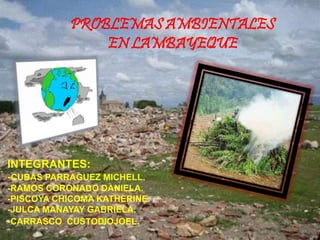 PROBLEMAS AMBIENTALES
EN LAMBAYEQUE
INTEGRANTES:
-CUBAS PARRAGUEZ MICHELL.
-RAMOS CORONADO DANIELA.
-PISCOYA CHICOMA KATHERINE.
-JULCA MANAYAY GABRIELA.
-CARRASCO CUSTODIOJOEL.
 