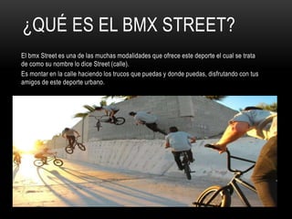 ¿QUÉ ES EL BMX STREET?
El bmx Street es una de las muchas modalidades que ofrece este deporte el cual se trata
de como su nombre lo dice Street (calle).
Es montar en la calle haciendo los trucos que puedas y donde puedas, disfrutando con tus
amigos de este deporte urbano.
 