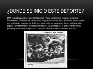 ¿DONDE SE INICIO ESTE DEPORTE?
BMX es la abreviación de Bicycle Motocross y nace en California (Estados Unidos de
Norteamérica) en el año de 1969 cuando un joven de nombre Scott Breithaupt decide utilizar
una bicicleta en una pista de Motocross, para imitar las habilidades de sus ídolos de este
deporte. Un fabricante de bicicletas llamado Al Fritz, alertado por la alta demanda de los
jóvenes y observando sus gustos, comenzó a fabricar bicicletas similares a motos.
 