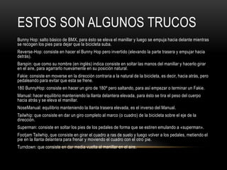 ESTOS SON ALGUNOS TRUCOS
Bunny Hop: salto básico de BMX, para ésto se eleva el manillar y luego se empuja hacia delante mientras
se recogen los pies para dejar que la bicicleta suba.
Reverse-Hop: consiste en hacer el Bunny Hop pero invertido (elevando la parte trasera y empujar hacia
detrás).
Barspin: que como su nombre (en inglés) indica consiste en soltar las manos del manillar y hacerlo girar
en el aire, para agarrarlo nuevamente en su posición natural.
Fakie: consiste en moverse en la dirección contraria a la natural de la bicicleta, es decir, hacia atrás, pero
pedaleando para evitar que esta se frene.
180 BunnyHop: consiste en hacer un giro de 180º pero saltando, para así empezar o terminar un Fakie.
Manual: hacer equilibrio manteniendo la llanta delantera elevada, para ésto se tira el peso del cuerpo
hacia atrás y se eleva el manillar.
NoseManual: equilibrio manteniendo la llanta trasera elevada, es el inverso del Manual.
Tailwhip: que consiste en dar un giro completo al marco (o cuadro) de la bicicleta sobre el eje de la
dirección.
Superman: consiste en soltar los pies de los pedales de forma que se estiren emulando a «superman».
Footjam Tailwhip, que consiste en girar el cuadro a ras de suelo y luego volver a los pedales, metiendo el
pie en la llanta delantera para frenar y moviendo el cuadro con el otro pie.
Turndown: que consiste en dar media vuelta al manillar en el aire.
 