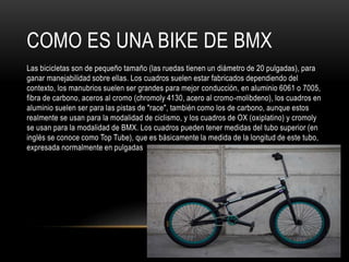 COMO ES UNA BIKE DE BMX
Las bicicletas son de pequeño tamaño (las ruedas tienen un diámetro de 20 pulgadas), para
ganar manejabilidad sobre ellas. Los cuadros suelen estar fabricados dependiendo del
contexto, los manubrios suelen ser grandes para mejor conducción, en aluminio 6061 o 7005,
fibra de carbono, aceros al cromo (chromoly 4130, acero al cromo-molibdeno), los cuadros en
aluminio suelen ser para las pistas de "race", también como los de carbono, aunque estos
realmente se usan para la modalidad de ciclismo, y los cuadros de OX (oxiplatino) y cromoly
se usan para la modalidad de BMX. Los cuadros pueden tener medidas del tubo superior (en
inglés se conoce como Top Tube), que es básicamente la medida de la longitud de este tubo,
expresada normalmente en pulgadas
 