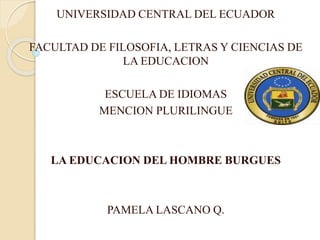 UNIVERSIDAD CENTRAL DEL ECUADOR
FACULTAD DE FILOSOFIA, LETRAS Y CIENCIAS DE
LA EDUCACION
ESCUELA DE IDIOMAS
MENCION PLURILINGUE
LA EDUCACION DEL HOMBRE BURGUES
PAMELA LASCANO Q.
 
