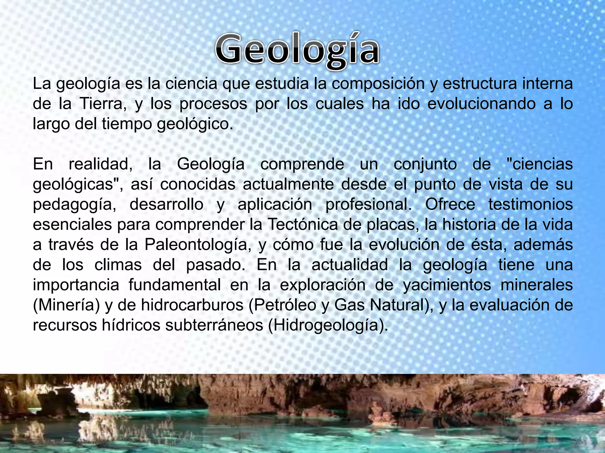 La geología es la ciencia que estudia la composición y estructura interna
de la Tierra, y los procesos por los cuales ha ido evolucionando a lo
largo del tiempo geológico.
En realidad, la Geología comprende un conjunto de "ciencias
geológicas", así conocidas actualmente desde el punto de vista de su
pedagogía, desarrollo y aplicación profesional. Ofrece testimonios
esenciales para comprender la Tectónica de placas, la historia de la vida
a través de la Paleontología, y cómo fue la evolución de ésta, además
de los climas del pasado. En la actualidad la geología tiene una
importancia fundamental en la exploración de yacimientos minerales
(Minería) y de hidrocarburos (Petróleo y Gas Natural), y la evaluación de
recursos hídricos subterráneos (Hidrogeología).
 