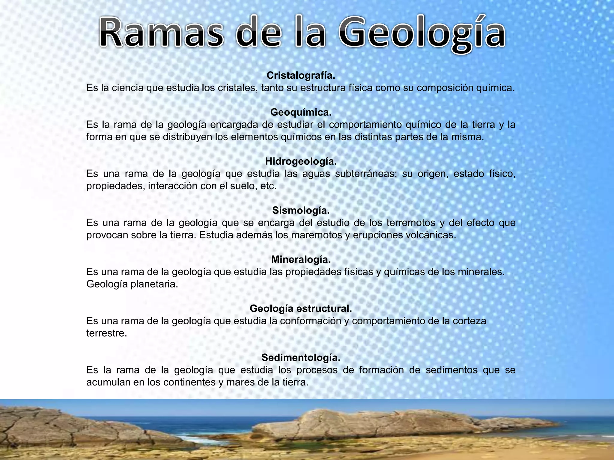 Cristalografía.
Es la ciencia que estudia los cristales, tanto su estructura física como su composición química.
Geoquímica.
Es la rama de la geología encargada de estudiar el comportamiento químico de la tierra y la
forma en que se distribuyen los elementos químicos en las distintas partes de la misma.
Hidrogeología.
Es una rama de la geología que estudia las aguas subterráneas: su origen, estado físico,
propiedades, interacción con el suelo, etc.
Sismología.
Es una rama de la geología que se encarga del estudio de los terremotos y del efecto que
provocan sobre la tierra. Estudia además los maremotos y erupciones volcánicas.
Mineralogía.
Es una rama de la geología que estudia las propiedades físicas y químicas de los minerales.
Geología planetaria.
Geología estructural.
Es una rama de la geología que estudia la conformación y comportamiento de la corteza
terrestre.
Sedimentología.
Es la rama de la geología que estudia los procesos de formación de sedimentos que se
acumulan en los continentes y mares de la tierra.
 