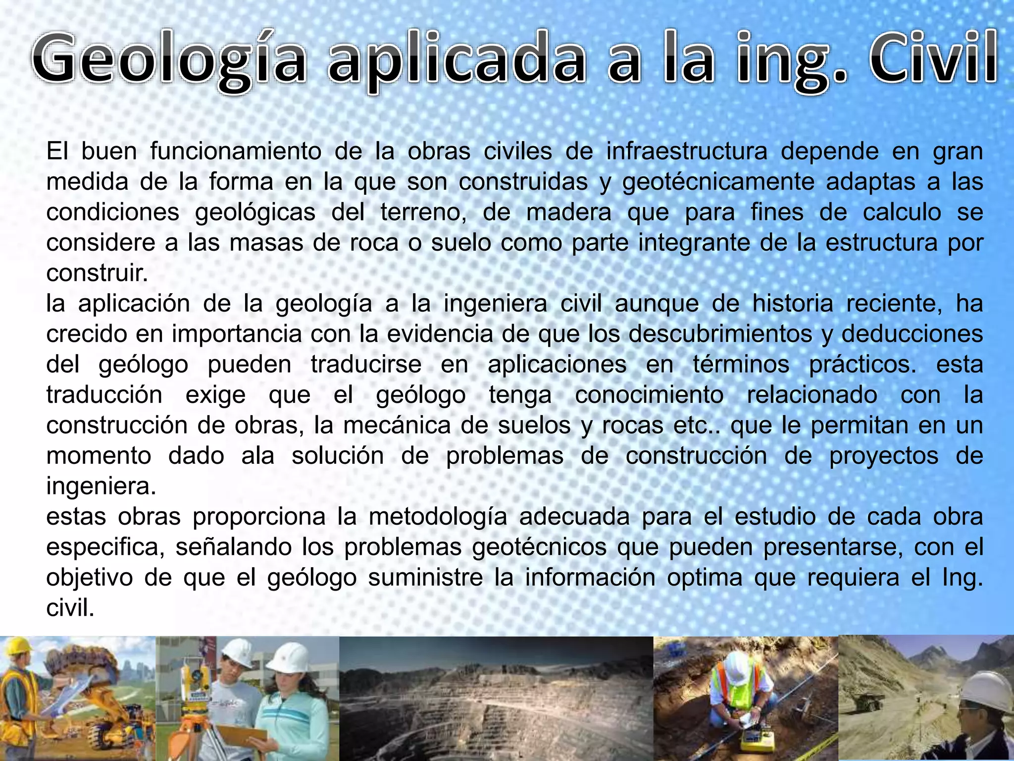 El buen funcionamiento de la obras civiles de infraestructura depende en gran
medida de la forma en la que son construidas y geotécnicamente adaptas a las
condiciones geológicas del terreno, de madera que para fines de calculo se
considere a las masas de roca o suelo como parte integrante de la estructura por
construir.
la aplicación de la geología a la ingeniera civil aunque de historia reciente, ha
crecido en importancia con la evidencia de que los descubrimientos y deducciones
del geólogo pueden traducirse en aplicaciones en términos prácticos. esta
traducción exige que el geólogo tenga conocimiento relacionado con la
construcción de obras, la mecánica de suelos y rocas etc.. que le permitan en un
momento dado ala solución de problemas de construcción de proyectos de
ingeniera.
estas obras proporciona la metodología adecuada para el estudio de cada obra
especifica, señalando los problemas geotécnicos que pueden presentarse, con el
objetivo de que el geólogo suministre la información optima que requiera el Ing.
civil.
 
