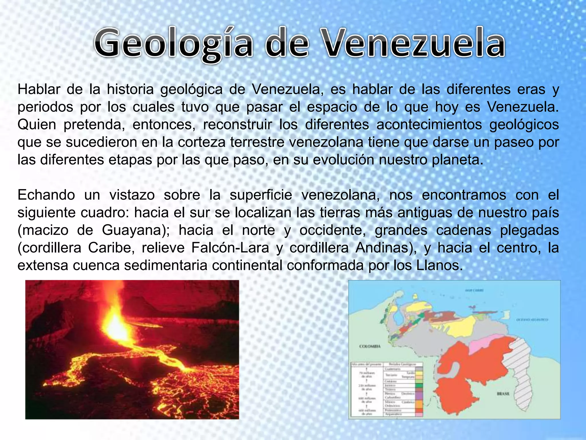Hablar de la historia geológica de Venezuela, es hablar de las diferentes eras y
periodos por los cuales tuvo que pasar el espacio de lo que hoy es Venezuela.
Quien pretenda, entonces, reconstruir los diferentes acontecimientos geológicos
que se sucedieron en la corteza terrestre venezolana tiene que darse un paseo por
las diferentes etapas por las que paso, en su evolución nuestro planeta.
Echando un vistazo sobre la superficie venezolana, nos encontramos con el
siguiente cuadro: hacia el sur se localizan las tierras más antiguas de nuestro país
(macizo de Guayana); hacia el norte y occidente, grandes cadenas plegadas
(cordillera Caribe, relieve Falcón-Lara y cordillera Andinas), y hacia el centro, la
extensa cuenca sedimentaria continental conformada por los Llanos.
 