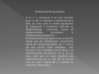 Determinante jacobiano
Si m = n, entonces F es una función
que va de un espacio n-dimensional a
otro. En este caso la matriz jacobiana
es cuadrada y podemos calcular su
determinante, conocido como el
determinante jacobiano o
simplemente jacobiano.
El determinante jacobiano en un punto
dado nos da información importante
sobre el comportamiento de F cerca
de ese punto. Para empezar, una
función F es invertible cerca de p si el
determinante jacobiano en p es no
nulo. Más aún, el valor absoluto del
determinante en p nos da el factor
con el cual F expande o contrae su
volumen cerca de p.
 