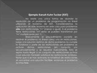 Ejemplo Karush Kuhn Tucker (KKT)
No existe una única forma de abordar la
resolución de un problema de programación no lineal
utilizando el teorema de KKT. Consideraremos la
aplicación de este teorema en este caso para problemas
sólo con restricciones "<=" (menor o igual). Si el problema
tiene restricciones ">=" éstas se pueden transformar por
"<=" multiplicando por -1.
Básicamente el procedimiento consiste en
resolver el problema no lineal como uno sin restricciones,
luego si la solución óptima de dicho problema no cumple
la totalidad o parte de las restricciones del problema se
activan dichas restricciones (en conjunto y/o
secuencialmente) y se resuelve nuevamente. Esto se
repite hasta llegar a un conjunto de restricciones activas
cuya solución también satisface las restricciones omitidas.
Notar que si se han activado la totalidad de restricciones
sin encontrar una solución factible, entonces el problema
es infactible.
 