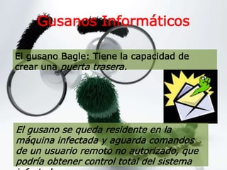 Gusanos Informáticos
El gusano Bagle: Tiene la capacidad de
crear una puerta trasera.
El gusano se queda residente en la
máquina infectada y aguarda comandos
de un usuario remoto no autorizado, que
podría obtener control total del sistema
 