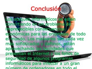 Conclusión
Los ataques informáticos se están
convirtiendo en un problema de
impredecibles consecuencias
económicas para las empresas de todo
el mundo. Los malwares son cada vez
más sofisticados y dañinos, están
aprovechando las facilidades que
presentan el Internet y los fallos de
seguridad de algunos programas
informáticos para infectar a un gran
 