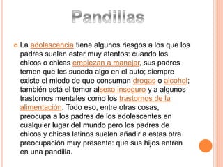  La adolescencia tiene algunos riesgos a los que los
padres suelen estar muy atentos: cuando los
chicos o chicas empiezan a manejar, sus padres
temen que les suceda algo en el auto; siempre
existe el miedo de que consuman drogas o alcohol;
también está el temor alsexo inseguro y a algunos
trastornos mentales como los trastornos de la
alimentación. Todo eso, entre otras cosas,
preocupa a los padres de los adolescentes en
cualquier lugar del mundo pero los padres de
chicos y chicas latinos suelen añadir a estas otra
preocupación muy presente: que sus hijos entren
en una pandilla.
 