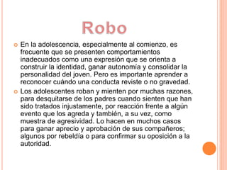  En la adolescencia, especialmente al comienzo, es
frecuente que se presenten comportamientos
inadecuados como una expresión que se orienta a
construir la identidad, ganar autonomía y consolidar la
personalidad del joven. Pero es importante aprender a
reconocer cuándo una conducta reviste o no gravedad.
 Los adolescentes roban y mienten por muchas razones,
para desquitarse de los padres cuando sienten que han
sido tratados injustamente, por reacción frente a algún
evento que los agreda y también, a su vez, como
muestra de agresividad. Lo hacen en muchos casos
para ganar aprecio y aprobación de sus compañeros;
algunos por rebeldía o para confirmar su oposición a la
autoridad.
 