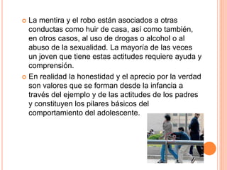  La mentira y el robo están asociados a otras
conductas como huir de casa, así como también,
en otros casos, al uso de drogas o alcohol o al
abuso de la sexualidad. La mayoría de las veces
un joven que tiene estas actitudes requiere ayuda y
comprensión.
 En realidad la honestidad y el aprecio por la verdad
son valores que se forman desde la infancia a
través del ejemplo y de las actitudes de los padres
y constituyen los pilares básicos del
comportamiento del adolescente.
 