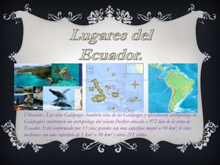Ubicación.- Las islas Galápagos (también islas de los Galápagos y oficialmente archipiélago de
Galápagos) constituyen un archipiélago del océano Pacífico ubicado a 972 km de la costa de
Ecuador. Está conformado por 13 islas grandes con una superficie mayor a 10 km², 6 islas
medianas con una superficie de 1 km² a 10 km² y otros 215 islotes
 