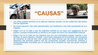 “CAUSAS”
• Los niños pueden terminar en la calle por distintas razones, de las cuales las más típicas
son las siguientes:
• No tienen elección: Han sido abandonados, son huérfanos o han sido expulsados de sus
hogares.
• Eligen vivir en la calle a raíz de maltratos sufridos en su casa, por negligencia de los
padres o porque simplemente su familia no es capaz de cubrir sus necesidades básicas.
• Eligen vivir en la calle por los ingresos que con sus actividades puedan reportar a sus
familias. Si esos hogares y familias, como parte integrante de la sociedad, son incapaces
de mantener la vida de ese niño, puede por tanto decirse que las razones últimas del
abandono del domicilio paterno son las condiciones sociales, económicas, políticas y
medioambientales impuestas por el conjunto de la sociedad en que ese grupo marginal
se inscribe.
 