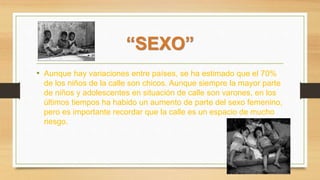 “SEXO”
• Aunque hay variaciones entre países, se ha estimado que el 70%
de los niños de la calle son chicos. Aunque siempre la mayor parte
de niños y adolescentes en situación de calle son varones, en los
últimos tiempos ha habido un aumento de parte del sexo femenino,
pero es importante recordar que la calle es un espacio de mucho
riesgo.
 