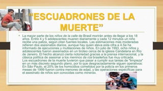 “ESCUADRONES DE LA
MUERTE”
• La mayor parte de los niños de la calle de Brasil morirán antes de llegar a los 18
años. Entre 4 y 5 adolescentes mueren diariamente y cada 12 minutos un niño
recibe una paliza, según citan fuentes locales. Las estimaciones más moderadas
refieren dos asesinatos diarios, aunque hay quien eleva esta cifra a 4.Se ha
informado de ejecuciones y mutilaciones de niños. En julio de 1993, ocho niños y
adolescentes fueron asesinados en un tiroteo cerca de la iglesia Candelaria en Río
de Janeiro. El hecho alcanzó cierta notoriedad gracias a la prensa internacional, y la
clásica política de asesinar a los meninos da rúa brasileños fue muy criticada.
Los escuadrones de la muerte tuvieron que pasar a cumplir sus tareas de "limpieza"
en un más discreto segundo plano, por lo que desgraciadamente siguen operativos:
En São Paulo, el 20% de los homicidios cometidos por la policía en los primeros
meses de 1999 fueron contra menores de edad, y las operaciones específicas para
el asesinato de niños son conocidas como mineras.
 