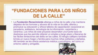 “FUNDACIONES PARA LOS NIÑOS
DE LA CALLE”
• La Fundación Renacimiento alberga a niños de la calle y los mantiene
alejados de los horrores y abusos de la vida en la calle, alienta y
promueve su educación y ofrece talleres de capacitación vocacional en
panadería, soldadura, tecnología de la información, carpintería y
cerámica. Los niños de este proyecto desarrollan una fuerte base de
destrezas que les permite obtener un empleo a largo plazo y liberarse de
las fáciles tentaciones del delito en las calles. El refugio callejero también
brinda un nuevo hogar y familia para muchos niños solitarios y dañados.
Allí también se les ofrece asistencia médica y psicológica, así como un
entorno cálido y amigable.
 