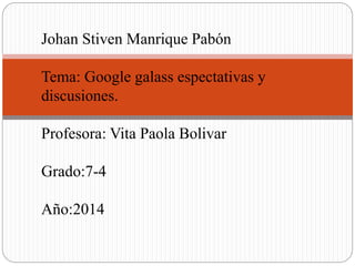 Johan Stiven Manrique Pabón
Tema: Google galass espectativas y
discusiones.
Profesora: Vita Paola Bolivar
Grado:7-4
Año:2014
 