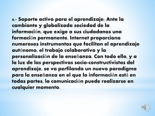 6.- Soporte activo para el aprendizaje: Ante la
cambiante y globalizada sociedad de la
información, que exige a sus ciudadanos una
formación permanente, Internet proporciona
numerosos instrumentos que facilitan el aprendizaje
autónomo, el trabajo colaborativo y la
personalización de la enseñanza. Con todo ello, y a
la luz de las perspectivas socio-constructivistas del
aprendizaje, se va perfilando un nuevo paradigma
para la enseñanza en el que la información está en
todas partes, la comunicación puede realizarse en
cualquier momento.
 