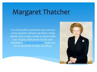 Margaret Thatcher
Foi unha política británica que exerceu
como primeira ministra de Reino Unido
dende 1979 a 1990, sendo a única muller
que ocupou este posto no seu país.
Apodada «La Dama de Hierro» pola sua
firme oposición á Unión Soviética.
 
