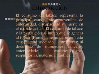El consumo de tabaco representa la
principal causa única prevenible de
enfermedad, discapacidad y muerte en
el mundo actual. El consumo de tabaco
y la exposición al humo que se genera
al fumar (Humo de segunda mano) esta
causalmente asociado entre otras; al
desarrollo de numerosos canceres,
enfermedades cardiovasculares,
respiratorias, materno infantiles.
Introducción