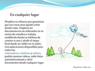 En cualquier lugar
Dropbox se esfuerza por garantizar
que tus cosas sean iguales estés
donde estés. Empieza un
documento en un ordenador en tu
centro de estudios o trabajo,
modifícalo desde tu teléfono de
camino a casa y añade el toque
final desde un tablet en tu salón.
Con aplicaciones disponibles para
todos tus
ordenadores, teléfonos y tablets,
podrás mostrar vídeos, subir fotos
automáticamente y abrir
documentos desde cualquier lugar.
Barquisimeto , Mayo 2014,
 