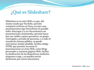 Slideshare es un sitio Web 2.0 que, del
mismo modo que YouTube, permite
compartir archivos en línea, en este caso,
presentaciones tipo PowerPoint.Es posible
subir, descargar y/o ver documentos con
presentaciones multimedia, permite hacer
que sea visible a quien queramos, un grupo
restringido y privado de personas, o a todo el
mundo de manera pública, se puede
sincronizar sonido añadido, facilita código
HTML que permite incrustar la
presentaciones en otras Web, como blogs
personales o nuestras páginas Web, facilita
la clasificación de las diapositivas mediante
etiquetas o tags, y se pueden enviar
fácilmente por correo electrónico.
¿Qué es Slideshare?
Barquisimeto , Mayo 2014,
 