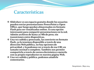 Características
 Slideshare es un espacio gratuito donde los usuarios
pueden enviar presentaciones PowerPoint u Open
Office, que luego quedan almacenadas en formato
Flash para ser visualizadas online. Es una opción
interesante para compartir presentaciones en la red.
Admite archivos de hasta 20 Mb de peso, sin
transiciones entre diapositivas.
 Una vez subida y procesada, las convierte en formato
flash, ya la tenemos disponible a través de una
dirección Web pública, no hay opciones de
privacidad, y la podemos ver a través de esa URL en
tamaño normal o completo. También nos permite
compartirla a través de correo electrónico o meterlo
con su propio reproductor en nuestra página Web.
 Una vez subida y pública, podemos añadirle
comentarios.
Barquisimeto , Mayo 2014,
 