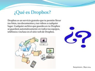 Dropbox es un servicio gratuito que te permite llevar
tus fotos, tus documentos y tus videos a cualquier
lugar. Cualquier archivo que guardes en tu Dropbox
se guardará automáticamente en todos tus equipos,
teléfonos e incluso en el sitio web de Dropbox.
¿Qué es Dropbox?
Barquisimeto , Mayo 2014,
 