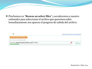  Pinchamos en “Browse an select files” y accederemos a nuestro
ordenador para seleccionar el archivo que queremos subir.
Inmediatamente nos aparece el progreso de subida del archivo.
Barquisimeto , Mayo 2014,
 