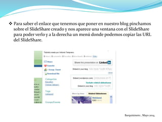  Para saber el enlace que tenemos que poner en nuestro blog pinchamos
sobre el SlideShare creado y nos aparece una ventana con el SlideShare
para poder verlo y a la derecha un menú donde podemos copiar las URL
del SlideShare.
Barquisimeto , Mayo 2014,
 