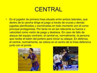 CENTRAL
• Es el jugador de primera línea situado entre ambos laterales, que
dentro de la cancha dirige el juego a través de cruces y demás
jugadas planificadas y coordinadas en todo momento con él como
principal protagonista. Por tanto no es tan relevante su fuerza o
velocidad como visión de juego y destreza. En caso de fallo de
ataque del equipo contrario, el central es, normalmente, la persona
que recibe el balón del portero para iniciar su ataque. En defensa,
el central, normalmente, se coloca en el centro de la línea defensiva
junto con el pivote.
 